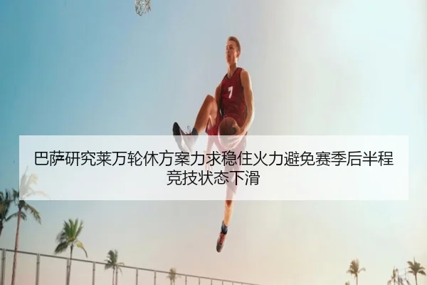 巴萨研究莱万轮休方案力求稳住火力避免赛季后半程竞技状态下滑
